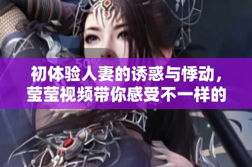 初体验人妻的诱惑与悸动，莹莹视频带你感受不一样的感官之旅