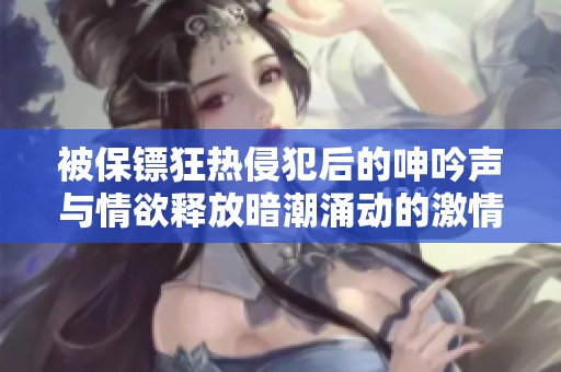 被保镖狂热侵犯后的呻吟声与情欲释放暗潮涌动的激情故事