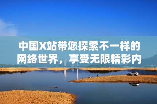 中国X站带您探索不一样的网络世界，享受无限精彩内容新体验