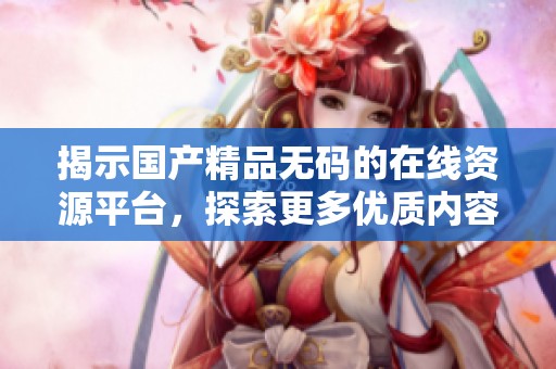 揭示国产精品无码的在线资源平台，探索更多优质内容分享网址