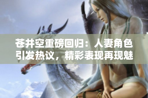 苍井空重磅回归：人妻角色引发热议，精彩表现再现魅力