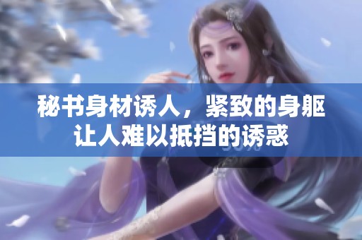 秘书身材诱人，紧致的身躯让人难以抵挡的诱惑