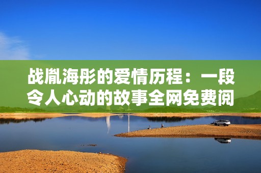 战胤海彤的爱情历程：一段令人心动的故事全网免费阅读攻略