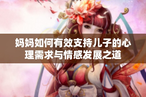 妈妈如何有效支持儿子的心理需求与情感发展之道
