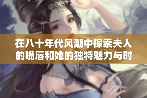 在八十年代风潮中探索夫人的嘴唇和她的独特魅力与时代背景