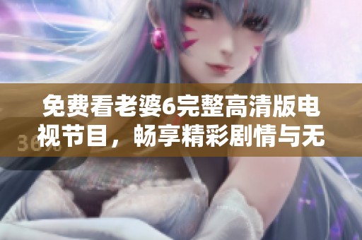 免费看老婆6完整高清版电视节目，畅享精彩剧情与无限乐趣