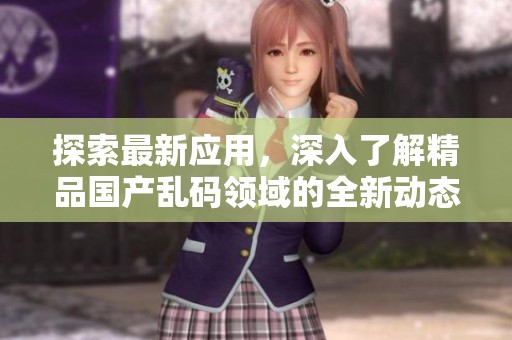 探索最新应用，深入了解精品国产乱码领域的全新动态与使用体验