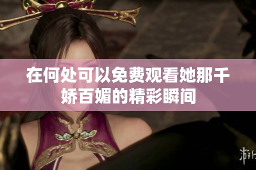 在何处可以免费观看她那千娇百媚的精彩瞬间