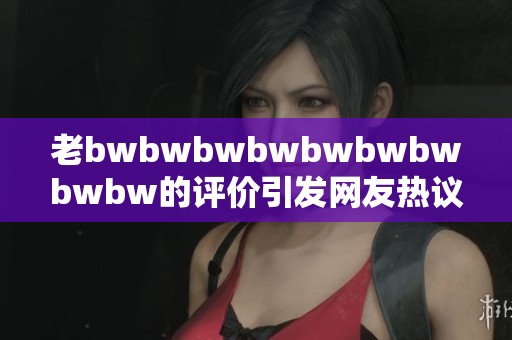 老bwbwbwbwbwbwbwbwbw的评价引发网友热议 让我们一起探讨其中的深意