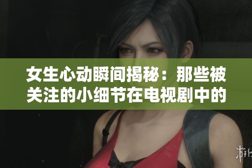 女生心动瞬间揭秘：那些被关注的小细节在电视剧中的甜蜜时刻
