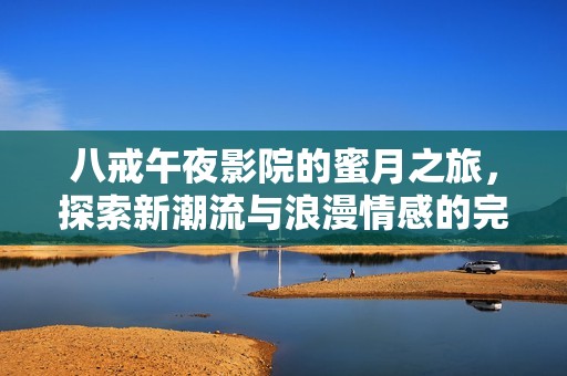 八戒午夜影院的蜜月之旅，探索新潮流与浪漫情感的完美结合