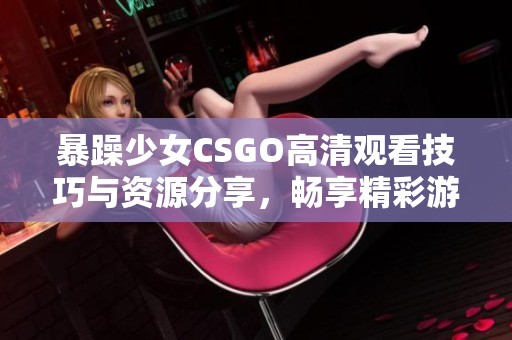 暴躁少女CSGO高清观看技巧与资源分享，畅享精彩游戏时刻