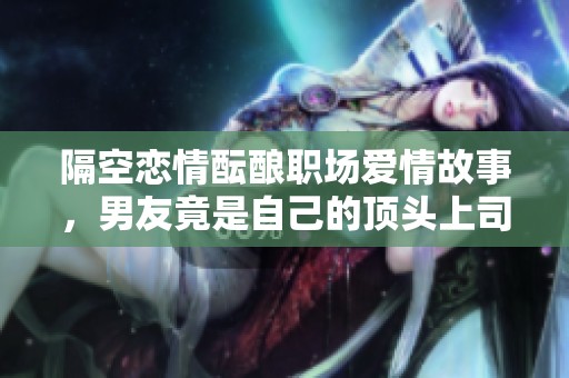 隔空恋情酝酿职场爱情故事，男友竟是自己的顶头上司