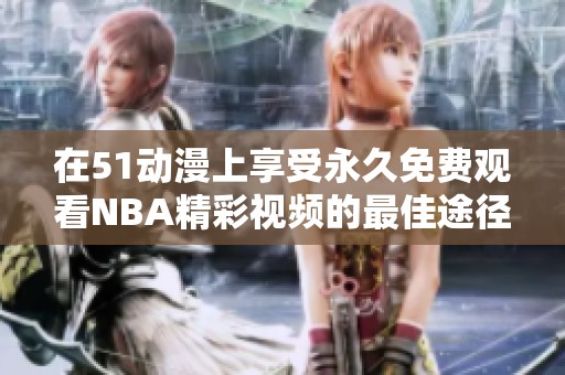 在51动漫上享受永久免费观看NBA精彩视频的最佳途径揭秘