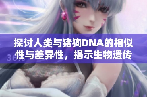 探讨人类与猪狗DNA的相似性与差异性，揭示生物遗传的奥秘