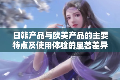 日韩产品与欧美产品的主要特点及使用体验的显著差异分析
