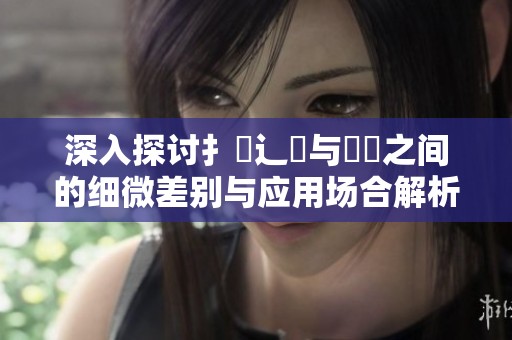 深入探讨扌喿辶畐与畐畬之间的细微差别与应用场合解析