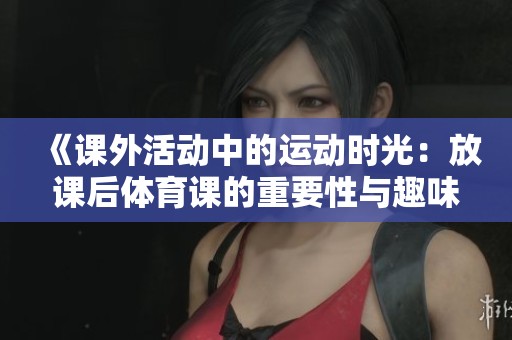 《课外活动中的运动时光：放课后体育课的重要性与趣味性探讨》
