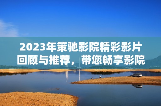 2023年策驰影院精彩影片回顾与推荐，带您畅享影院新体验
