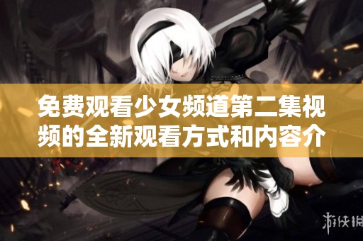 免费观看少女频道第二集视频的全新观看方式和内容介绍