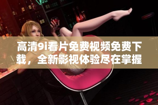 高清9i看片免费视频免费下载，全新影视体验尽在掌握中