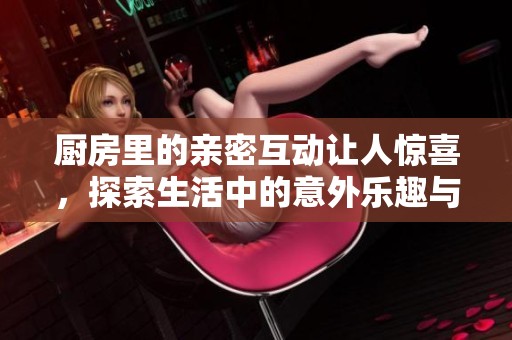 厨房里的亲密互动让人惊喜，探索生活中的意外乐趣与新鲜体验
