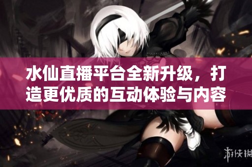 水仙直播平台全新升级，打造更优质的互动体验与内容分享