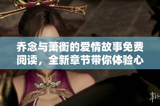 乔念与萧衡的爱情故事免费阅读，全新章节带你体验心动旅程
