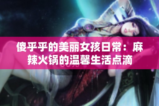 傻乎乎的美丽女孩日常：麻辣火锅的温馨生活点滴