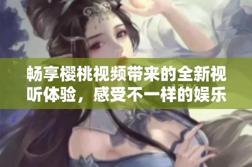 畅享樱桃视频带来的全新视听体验，感受不一样的娱乐魅力