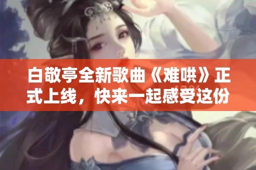 白敬亭全新歌曲《难哄》正式上线，快来一起感受这份音乐魅力吧！