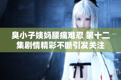 臭小子姨妈腰痛难忍 第十二集剧情精彩不断引发关注