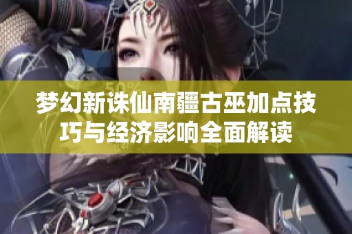 梦幻新诛仙南疆古巫加点技巧与经济影响全面解读