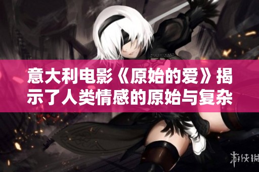 意大利电影《原始的爱》揭示了人类情感的原始与复杂面貌