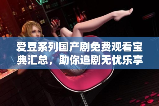 爱豆系列国产剧免费观看宝典汇总，助你追剧无忧乐享青春