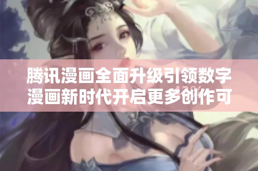 腾讯漫画全面升级引领数字漫画新时代开启更多创作可能性