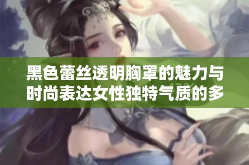 黑色蕾丝透明胸罩的魅力与时尚表达女性独特气质的多重意义