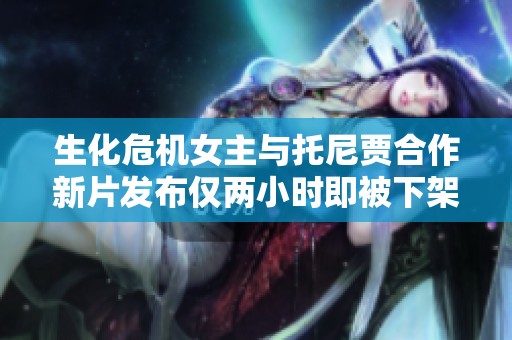 生化危机女主与托尼贾合作新片发布仅两小时即被下架的原因探秘