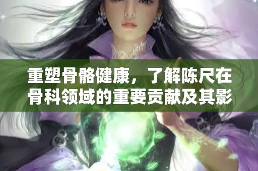 重塑骨骼健康，了解陈尺在骨科领域的重要贡献及其影响
