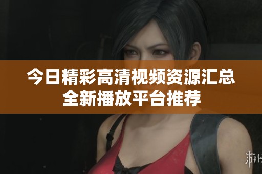 今日精彩高清视频资源汇总全新播放平台推荐