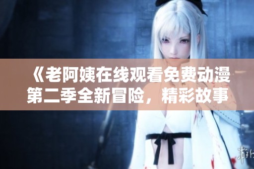 《老阿姨在线观看免费动漫第二季全新冒险，精彩故事重磅来袭》