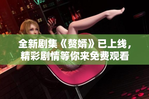 全新剧集《赘婿》已上线，精彩剧情等你来免费观看