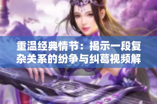 重温经典情节：揭示一段复杂关系的纷争与纠葛视频解析