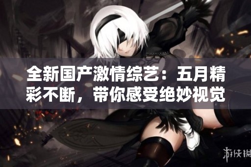 全新国产激情综艺：五月精彩不断，带你感受绝妙视觉盛宴！