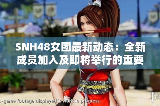 SNH48女团最新动态：全新成员加入及即将举行的重要活动分享