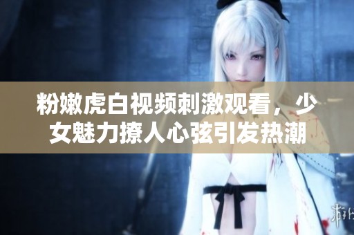 粉嫩虎白视频刺激观看，少女魅力撩人心弦引发热潮