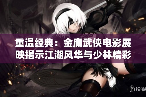重温经典：金庸武侠电影展映揭示江湖风华与少林精彩角色