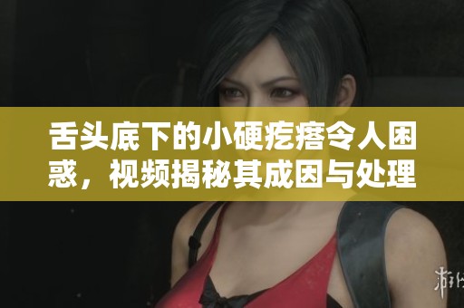 舌头底下的小硬疙瘩令人困惑，视频揭秘其成因与处理方法