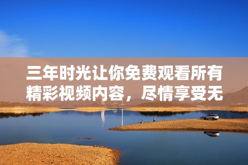 三年时光让你免费观看所有精彩视频内容，尽情享受无限乐趣！
