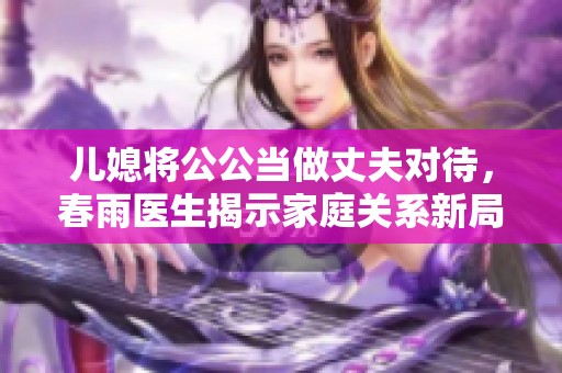 儿媳将公公当做丈夫对待，春雨医生揭示家庭关系新局面